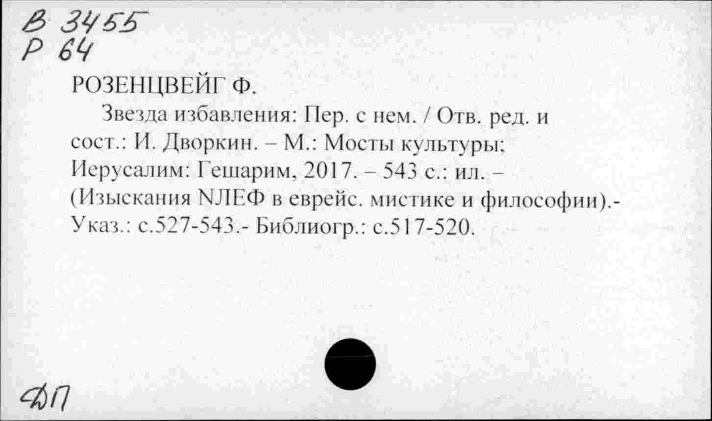 ﻿РОЗЕНЦВЕЙГ Ф.
Звезда избавления: Пер. с нем. / Отв. ред. и сост.: И. Дворкин. - М.: Мосты культуры: Иерусалим: Гешарим, 2017. - 543 с.: ил. -(Изыскания МЛЕФ в еврейс. мистике и философии).-Указ.: с.527-543,- Библиогр.: с.517-520.